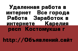 Удаленная работа в интернет - Все города Работа » Заработок в интернете   . Карелия респ.,Костомукша г.